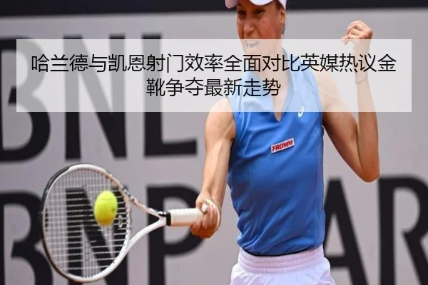 哈兰德与凯恩射门效率全面对比英媒热议金靴争夺最新走势